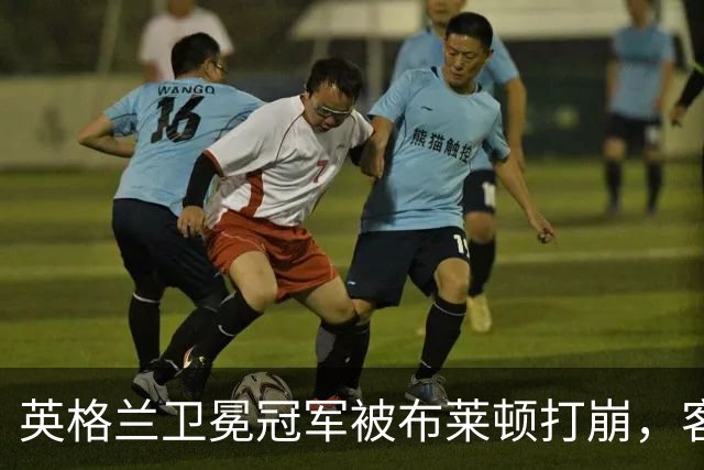 英格兰卫冕冠军被布莱顿打崩，客场0比3惨败，定位球反被将一军